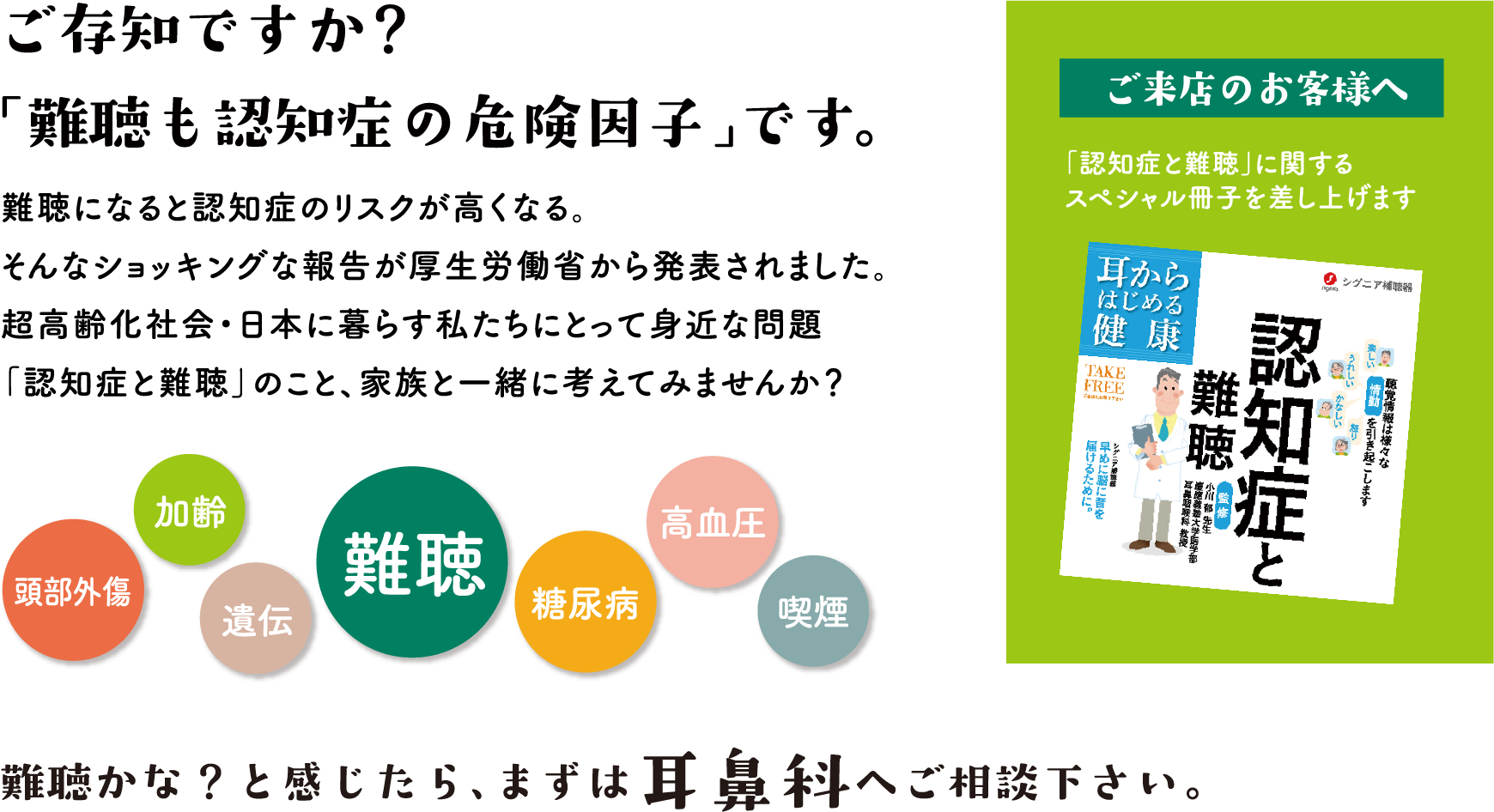 ご存知ですか？「難聴も認知症の危険因子」です。難聴になると認知症のリスクが高くなる。そんなショッキングな報告が厚生労働省から発表されました。超高齢化社会・日本に暮らす私たちにとって身近な問題「認知症と難聴」のこと、家族と一緒に考えてみませんか？難聴かな？と感じたら、まずは耳鼻科へご相談下さい。