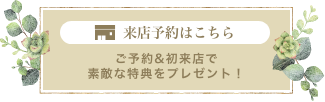 来店予約はこちら ご予約&初来店で素敵な特典をプレゼント！